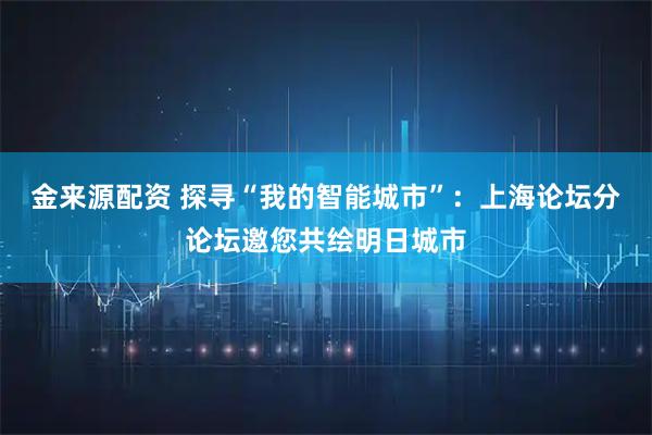 金来源配资 探寻“我的智能城市”：上海论坛分论坛邀您共绘明日城市